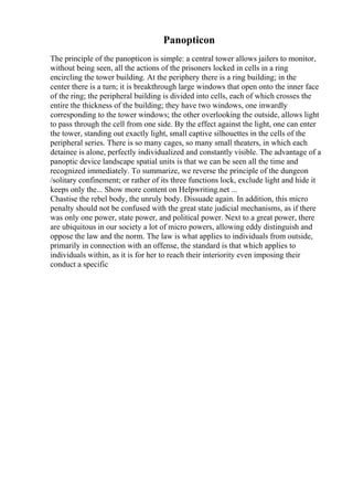 Panopticon
The principle of the panopticon is simple: a central tower allows jailers to monitor,
without being seen, all the actions of the prisoners locked in cells in a ring
encircling the tower building. At the periphery there is a ring building; in the
center there is a turn; it is breakthrough large windows that open onto the inner face
of the ring; the peripheral building is divided into cells, each of which crosses the
entire the thickness of the building; they have two windows, one inwardly
corresponding to the tower windows; the other overlooking the outside, allows light
to pass through the cell from one side. By the effect against the light, one can enter
the tower, standing out exactly light, small captive silhouettes in the cells of the
peripheral series. There is so many cages, so many small theaters, in which each
detainee is alone, perfectly individualized and constantly visible. The advantage of a
panoptic device landscape spatial units is that we can be seen all the time and
recognized immediately. To summarize, we reverse the principle of the dungeon
/solitary confinement; or rather of its three functions lock, exclude light and hide it
keeps only the... Show more content on Helpwriting.net ...
Chastise the rebel body, the unruly body. Dissuade again. In addition, this micro
penalty should not be confused with the great state judicial mechanisms, as if there
was only one power, state power, and political power. Next to a great power, there
are ubiquitous in our society a lot of micro powers, allowing eddy distinguish and
oppose the law and the norm. The law is what applies to individuals from outside,
primarily in connection with an offense, the standard is that which applies to
individuals within, as it is for her to reach their interiority even imposing their
conduct a specific
 