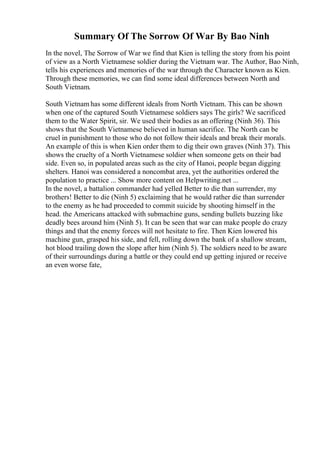 Summary Of The Sorrow Of War By Bao Ninh
In the novel, The Sorrow of War we find that Kien is telling the story from his point
of view as a North Vietnamese soldier during the Vietnam war. The Author, Bao Ninh,
tells his experiences and memories of the war through the Character known as Kien.
Through these memories, we can find some ideal differences between North and
South Vietnam.
South Vietnam has some different ideals from North Vietnam. This can be shown
when one of the captured South Vietnamese soldiers says The girls? We sacrificed
them to the Water Spirit, sir. We used their bodies as an offering (Ninh 36). This
shows that the South Vietnamese believed in human sacrifice. The North can be
cruel in punishment to those who do not follow their ideals and break their morals.
An example of this is when Kien order them to dig their own graves (Ninh 37). This
shows the cruelty of a North Vietnamese soldier when someone gets on their bad
side. Even so, in populated areas such as the city of Hanoi, people began digging
shelters. Hanoi was considered a noncombat area, yet the authorities ordered the
population to practice ... Show more content on Helpwriting.net ...
In the novel, a battalion commander had yelled Better to die than surrender, my
brothers! Better to die (Ninh 5) exclaiming that he would rather die than surrender
to the enemy as he had proceeded to commit suicide by shooting himself in the
head. the Americans attacked with submachine guns, sending bullets buzzing like
deadly bees around him (Ninh 5). It can be seen that war can make people do crazy
things and that the enemy forces will not hesitate to fire. Then Kien lowered his
machine gun, grasped his side, and fell, rolling down the bank of a shallow stream,
hot blood trailing down the slope after him (Ninh 5). The soldiers need to be aware
of their surroundings during a battle or they could end up getting injured or receive
an even worse fate,
 