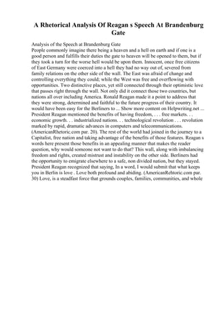 A Rhetorical Analysis Of Reagan s Speech At Brandenburg
Gate
Analysis of the Speech at Brandenburg Gate
People commonly imagine there being a heaven and a hell on earth and if one is a
good person and fulfills their duties the gate to heaven will be opened to them, but if
they took a turn for the worse hell would be upon them. Innocent, once free citizens
of East Germany were coerced into a hell they had no way out of, severed from
family relations on the other side of the wall. The East was afraid of change and
controlling everything they could; while the West was free and overflowing with
opportunities. Two distinctive places, yet still connected through their optimistic love
that passes right through the wall. Not only did it connect those two countries, but
nations all over including America. Ronald Reagan made it a point to address that
they were strong, determined and faithful to the future progress of their country. It
would have been easy for the Berliners to ... Show more content on Helpwriting.net ...
President Reagan mentioned the benefits of having freedom, . . . free markets. . .
economic growth. . . industrialized nations. . . technological revolution . . . revolution
marked by rapid, dramatic advances in computers and telecommunications.
(AmericanRhetoric.com par. 20). The rest of the world had joined in the journey to a
Capitalist, free nation and taking advantage of the benefits of those features. Reagan s
words here present those benefits in an appealing manner that makes the reader
question, why would someone not want to do that? This wall, along with imbalancing
freedom and rights, created mistrust and instability on the other side. Berliners had
the opportunity to emigrate elsewhere to a safe, non divided nation, but they stayed.
President Reagan recognized that saying, In a word, I would submit that what keeps
you in Berlin is love . Love both profound and abiding. (AmericanRehtoric.com par.
30) Love, is a steadfast force that grounds couples, families, communities, and whole
 