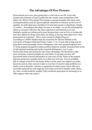 The Advantages Of Peer Pressure
From ancient up to now, peer group plays a vital role in our life. It not only
actuates the economic of each country but also creates some competition with
others. So, What is Peer group? Peer group is a group of people who share some
social particularity such ass age,occupation, education or interacts on the level of
equality. An individual can a member of sevaral peer group as schoolmate, friends,
co worker... According to the adage No man is an island , we are all surrounded by
others as our peers who have the same experiences and interests as to ours.
Similarly, people are influenced by peers because they want to fit in, to imitate the
ones they admire by doing what others are doing, or having what others have. Peer
pressurecan be contained... Show more content on Helpwriting.net ...
According to a NIDA funded study by researcher Dr.Thomas Dishion at the
University of Oregon Child and Family Center: 11 to 14 year olds at high risk for
drug abuse and increasingly serious delinquency who were grouped together for a
12 week program designed to reduce problem behavior actually increased their levels
of self reported smoking and teacher reported delinquency over 3 years .
On the other hand, peer group has also many advantages. On the positive side,
peers set plenty of good examples for each other. It can help you how self
assessment about yourself and predict on your ways of life. Some of the method
that peer group may actually teach you is that way of living. You are probably
able to change yourself for the better. What is more, peers can support you make
decisions such as what courses to take or even how to resolve some problems in a
family such as domestic violence or argument of certain issues. Peers often give
each other good advice and might get each other involved in healthy clubs, sports,
etc. One s world would be wealthy if this world has more peers to encourage or to
offer support when one needs it
 