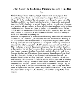 What Value The Traditional Database Projects Helps Run
A...
Mindset changes in data modeling NoSQL practitioners focus on physical data
model design rather than the traditional conceptual / logical data model process
(Hsieh, 2014). The mindset of the data modelers have changed in recent years. The
flexibility, scalability and the ability to handle variety of structured to unstructured
data of the NoSQL data bases have made the data modelers to think more in business
centric notion. It is always better to choose a NoSQL databases based on the business
requirement rather than use a polished technology, which would bring out the best
results. Some questions that traditional database projects answer are why, when and
where relating to the business. Who is responsible and what value does it bring in...
Show more content on Helpwriting.net ...
Volume is the high amount of data that comes in.Variety is the data is a combination
of structured, Un Structured, Quasi structured and semi structured data. Velocity is
the need to stream in the data in real time to analyze them and provide best reports.
Veracity is an additional challenge which is dealing with authenticity of the data in
one way to the other (Langit, 2015). NoSQL databases do address these challenges.
These challenges have made the companies to change their view on how they look
at the questions they ask their businesses. Those questions are more about the future
than the past which provide a base for predictive analytics. Predictive analytics do
focus on data there are different than the transactional data and more of behavioral
data. They do predict the pattern based on running algorithms and statistics on
supervised and unsupervised data. By statistics we mean regression, classification
and clustering. And the results of predictive analytic are best understood by applying
visualizations which play a major role in making the companies understand what is
happening their business. There are four different choices of data storage. They are
Files, Hadoop, NoSQL and relational databases (Langit, 2015). NoSQL vs RDBMS
The RDMS(Relational databases sytems) involves two classifications OLTP(Online
Transactional Processing) and OLAP(Online Analytical Processing).As the name
suggests
 