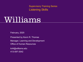 Supervisory Training Series: Foundational Skills
Kevin R.Thomas, Manager, Learning & Development · Office of Human Resources · krt4@williams.edu · 413-597-3542
February, 2020
krt4@williams.edu
413-597-3542
Manager, Learning and Development
Office of Human Resources
Presented by Kevin R. Thomas
Supervisory Training Series
Listening Skills
 