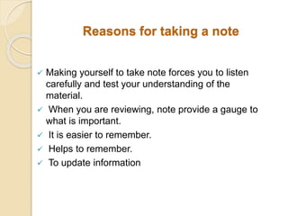 Reasons for taking a note
 Making yourself to take note forces you to listen
carefully and test your understanding of the
material.
 When you are reviewing, note provide a gauge to
what is important.
 It is easier to remember.
 Helps to remember.
 To update information
 