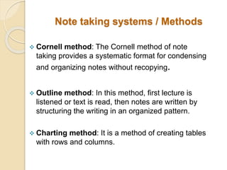 Note taking systems / Methods
 Cornell method: The Cornell method of note
taking provides a systematic format for condensing
and organizing notes without recopying.
 Outline method: In this method, first lecture is
listened or text is read, then notes are written by
structuring the writing in an organized pattern.
 Charting method: It is a method of creating tables
with rows and columns.
 