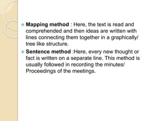  Mapping method : Here, the text is read and
comprehended and then ideas are written with
lines connecting them together in a graphically/
tree like structure.
 Sentence method :Here, every new thought or
fact is written on a separate line. This method is
usually followed in recording the minutes/
Proceedings of the meetings.
 
