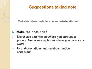 Suggestions taking note
(Each student should develop his or her own method of taking note)
A. Make the note brief
 Never use a sentence where you can use a
phrase. Never use a phrase where you can use a
word.
 Use abbreviations and symbols, but be
consistent.
 