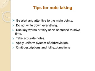  Be alert and attentive to the main points.
 Do not write down everything.
 Use key words or very short sentence to save
time.
 Take accurate notes.
 Apply uniform system of abbreviation.
 Omit descriptions and full explanations
Tips for note taking
 