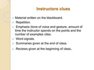 Instructors clues
 Material written on the blackboard.
 Repetition.
 Emphasis (tone of voice and gesture, amount of
time the instructor spends on the points and the
number of examples cites.
 Word signals.
 Summaries given at the end of class.
 Reviews given at the beginning of class.
 