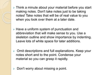  Think a minute about your material before you start
making notes. Don't take notes just to be taking
notes! Take notes that will be of real value to you
when you look over them at a later date.
 Have a uniform system of punctuation and
abbreviation that will make sense to you. Use a
skeleton outline and show importance by indenting.
Leave lots of white space for later additions.
 Omit descriptions and full explanations. Keep your
notes short and to the point. Condense your
material so you can grasp it rapidly.
 Don't worry about missing a point.
 