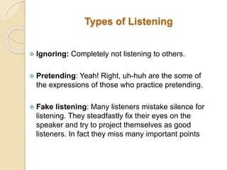 Types of Listening
 Ignoring: Completely not listening to others.
 Pretending: Yeah! Right, uh-huh are the some of
the expressions of those who practice pretending.
 Fake listening: Many listeners mistake silence for
listening. They steadfastly fix their eyes on the
speaker and try to project themselves as good
listeners. In fact they miss many important points
 