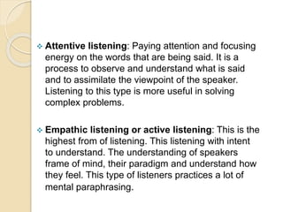  Attentive listening: Paying attention and focusing
energy on the words that are being said. It is a
process to observe and understand what is said
and to assimilate the viewpoint of the speaker.
Listening to this type is more useful in solving
complex problems.
 Empathic listening or active listening: This is the
highest from of listening. This listening with intent
to understand. The understanding of speakers
frame of mind, their paradigm and understand how
they feel. This type of listeners practices a lot of
mental paraphrasing.
 