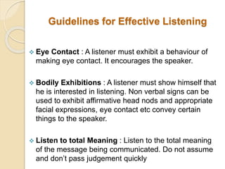 Guidelines for Effective Listening
 Eye Contact : A listener must exhibit a behaviour of
making eye contact. It encourages the speaker.
 Bodily Exhibitions : A listener must show himself that
he is interested in listening. Non verbal signs can be
used to exhibit affirmative head nods and appropriate
facial expressions, eye contact etc convey certain
things to the speaker.
 Listen to total Meaning : Listen to the total meaning
of the message being communicated. Do not assume
and don’t pass judgement quickly
 