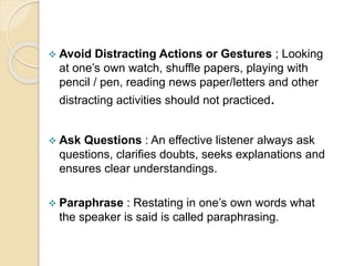  Avoid Distracting Actions or Gestures ; Looking
at one’s own watch, shuffle papers, playing with
pencil / pen, reading news paper/letters and other
distracting activities should not practiced.
 Ask Questions : An effective listener always ask
questions, clarifies doubts, seeks explanations and
ensures clear understandings.
 Paraphrase : Restating in one’s own words what
the speaker is said is called paraphrasing.
 