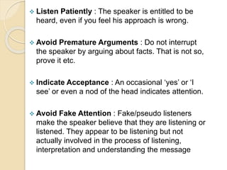  Listen Patiently : The speaker is entitled to be
heard, even if you feel his approach is wrong.
 Avoid Premature Arguments : Do not interrupt
the speaker by arguing about facts. That is not so,
prove it etc.
 Indicate Acceptance : An occasional ‘yes’ or ‘I
see’ or even a nod of the head indicates attention.
 Avoid Fake Attention : Fake/pseudo listeners
make the speaker believe that they are listening or
listened. They appear to be listening but not
actually involved in the process of listening,
interpretation and understanding the message
 