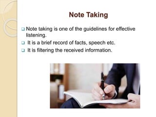 Note Taking
 Note taking is one of the guidelines for effective
listening.
 It is a brief record of facts, speech etc.
 It is filtering the received information.
 