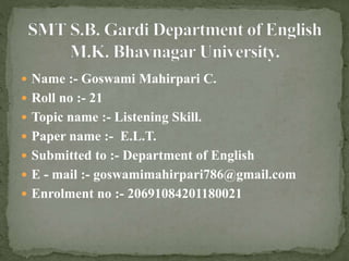  Name :- Goswami Mahirpari C.
 Roll no :- 21
 Topic name :- Listening Skill.
 Paper name :- E.L.T.
 Submitted to :- Department of English
 E - mail :- goswamimahirpari786@gmail.com
 Enrolment no :- 20691084201180021
 