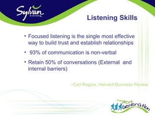 Listening Skills

• Focused listening is the single most effective
  way to build trust and establish relationships
• 93% of communication is non-verbal
• Retain 50% of conversations (External and
  internal barriers)

                    –Carl Rogers, Harvard Business Review
 
