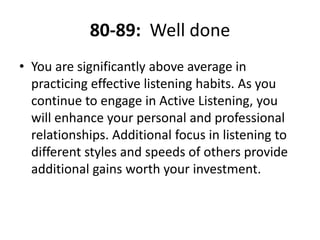 80-89:  Well doneYou are significantly above average in practicing effective listening habits. As you continue to engage in Active Listening, you will enhance your personal and professional relationships. Additional focus in listening to different styles and speeds of others provide additional gains worth your investment.