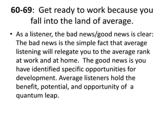 60-69:  Get ready to work because you fall into the land of average. As a listener, the bad news/good news is clear:  The bad news is the simple fact that average listening will relegate you to the average rank at work and at home.  The good news is you have identified specific opportunities for development. Average listeners hold the benefit, potential, and opportunity of  a quantum leap.