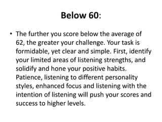 Below 60: The further you score below the average of 62, the greater your challenge. Your task is formidable, yet clear and simple. First, identify your limited areas of listening strengths, and solidify and hone your positive habits. Patience, listening to different personality styles, enhanced focus and listening with the intention of listening will push your scores and success to higher levels. 