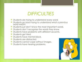 DIFFICULTIES











Students are trying to understand every word.
Students go back trying to understand what a previous
word meant.
Students just don’t know the most important words.
Students don’t recognize the words they know.
Students have problems with different accents.
Students get tired.
Students have mental block.
Students are distracted.
Students cannot cope without images.
Students have hearing problems.

 