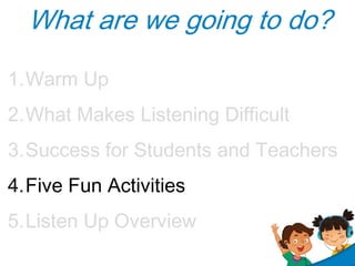 What are we going to do?
1.Warm Up
2.What Makes Listening Difficult
3.Success for Students and Teachers
4.Five Fun Activit...