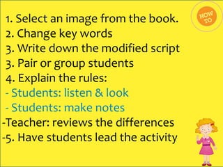 1. Select an image from the book.
2. Change key words
3. Write down the modified script
3. Pair or group students
4. Explain the rules:
- Students: listen & look
- Students: make notes
-Teacher: reviews the differences
-5. Have students lead the activity

 