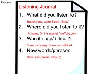 Example:

Listening Journal
1. What did you listen to?
English song. Justin Bieber. “Baby”

2. Where did you listen to it?
At home. On the internet: YouTube.com

3. Was it easy/difficult?
Some parts easy. Some parts difficult.

4. New words/phrases
shout, cool, dream, baby (?)

 