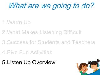 What are we going to do?
1.Warm Up
2.What Makes Listening Difficult
3.Success for Students and Teachers
4.Five Fun Activities
5.Listen Up Overview

 