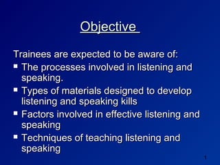 Objective
Trainees are expected to be aware of:
 The processes involved in listening and
  speaking.
 Types of materials designed to develop
  listening and speaking kills
 Factors involved in effective listening and
  speaking
 Techniques of teaching listening and
  speaking
                                                1
 