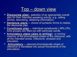 Top – down view
   Discourse plan- selection of an appropriate overall
    plan for their intended speaking activity: e.g., telling
    stories, describing, obtaining information).
   Sentence plans – choice of syntactic forms to realize
    the discourse plan.
   Constituent plan – individual constituents ( NPs,VPs,
    tone groups) are filled out with particular words.
   Articulatory plans (also in writing )- a running
    memory of the phonological shape of the utterance, with
    all the intended words, inflections, stresses and
    intonation.
    Articulatory – planned phonologically shape of
    utterance is translated into actual movements of the
    articulators .

                                                           10
 
