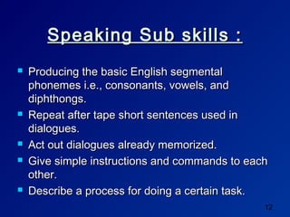 Speaking Sub skills :
   Producing the basic English segmental
    phonemes i.e., consonants, vowels, and
    diphthongs.
   Repeat after tape short sentences used in
    dialogues.
   Act out dialogues already memorized.
   Give simple instructions and commands to each
    other.
   Describe a process for doing a certain task.
                                                12
 