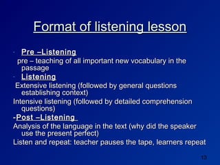 Format of listening lesson
-  Pre –Listening
  pre – teaching of all important new vocabulary in the
   passage
- Listening

 Extensive listening (followed by general questions
   establishing context)
Intensive listening (followed by detailed comprehension
   questions)
- Post –Listening
Analysis of the language in the text (why did the speaker
   use the present perfect)
Listen and repeat: teacher pauses the tape, learners repeat

                                                         13
 