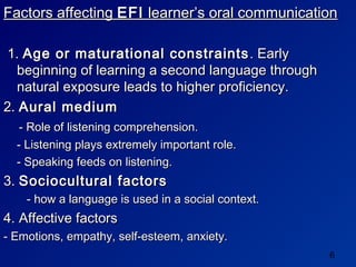 Factors affecting EFI learner’s oral communication

 1. Age or maturational constraints . Early
  beginning of learning a second language through
  natural exposure leads to higher proficiency.
2. Aural medium
   - Role of listening comprehension.
  - Listening plays extremely important role.
  - Speaking feeds on listening.
3. Sociocultural factors
    - how a language is used in a social context.
4. Affective factors
- Emotions, empathy, self-esteem, anxiety.
                                                    6
 