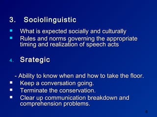 3.      Sociolinguistic
      What is expected socially and culturally
      Rules and norms governing the appropriate
       timing and realization of speech acts

4.     Srategic

     - Ability to know when and how to take the floor.
      Keep a conversation going.
      Terminate the conservation.
      Clear up communication breakdown and
       comprehension problems.
                                                         8
 
