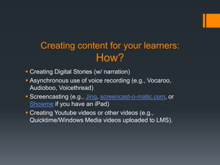 Creating content for your learners:
                          How?
 Creating Digital Stories (w/ narration)
 Asynchronous use of voice recording (e.g., Vocaroo,
  Audioboo, Voicethread)
 Screencasting (e.g., Jing, screencast-o-matic.com, or
  Showme if you have an iPad)
 Creating Youtube videos or other videos (e.g.,
  Quicktime/Windows Media videos uploaded to LMS).
 