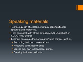 Speaking materials
 Technology can afford learners many opportunities for
  speaking and interacting.
 They can speak with others through ACMC (Audioboo) or
  SCMC (e.g., Skype).
 Learners can create their own audio/video content, such as:
    Recording their own presentations.
    Recording audio/video diaries
    Making their own videos/digital stories
    Creating their own podcasts.
 