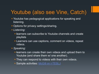Youtube (also see Vine, Catch)
 Youtube has pedagogical applications for speaking and
  listening.
 Options for privacy settings/sharing.
 Listening:
     learners can subscribe to Youtube channels and create
      playlists
     Learners can use captions, comment on videos, repeat
      videos.
 Speaking:
     learners can create their own videos and upload them to
      Youtube (and share them w/ one another).
     They can respond to videos with their own videos.
     Sample activities: McGill on I-TESLJ
 