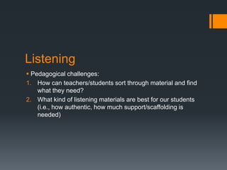 Listening
 Pedagogical challenges:
1. How can teachers/students sort through material and find
    what they need?
2. What kind of listening materials are best for our students
    (i.e., how authentic, how much support/scaffolding is
    needed)
 