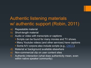 Authentic listening materials
w/ authentic support (Robin, 2011)
a) Repeatable material
b) Short-length material
c) Audio or video with transcripts or captions
    Scripts can be found for many movies and TV shows.
    Many Youtube videos (and other services) have captions
    Some A/V corpora also include scripts (e.g., CNCC)
d) Material w/ background available elsewhere
e) Non-commercial clip on user content sites
f) Authentic interaction (what does authenticity mean, even
   within native speaker community)
 
