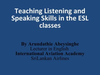 Teaching Listening and
Speaking Skills in the ESL
classes
By Arundathie Abeysinghe
Lecturer in English
International Aviation Academy
SriLankan Airlines
 