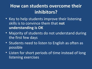How can students overcome their
inhibitors?
• Key to help students improve their listening
skills is to convince them that not
understanding is OK
• Majority of students do not understand during
the first few days
• Students need to listen to English as often as
possible
• Listen for short periods of time instead of long
listening exercises
 
