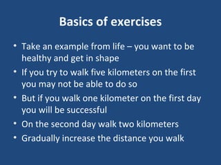 Basics of exercises
• Take an example from life – you want to be
healthy and get in shape
• If you try to walk five kilometers on the first
you may not be able to do so
• But if you walk one kilometer on the first day
you will be successful
• On the second day walk two kilometers
• Gradually increase the distance you walk
 