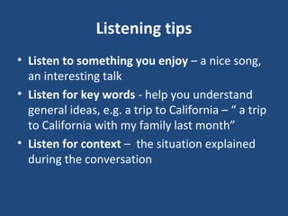 Listening tips
• Listen to something you enjoy – a nice song,
an interesting talk
• Listen for key words - help you understand
general ideas, e.g. a trip to California – “ a trip
to California with my family last month”
• Listen for context – the situation explained
during the conversation
 
