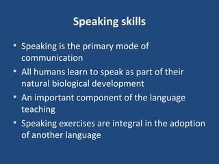 Speaking skills
• Speaking is the primary mode of
communication
• All humans learn to speak as part of their
natural biological development
• An important component of the language
teaching
• Speaking exercises are integral in the adoption
of another language
 