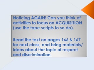 Noticing AGAIN! Can you think of
activities to focus on ACQUISITION
(use the tape scripts to so do).

Read the text on pages 166 & 167
for next class, and bring materials/
ideas about the topic of respect
and discrimination.
 