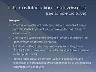 Talk as Interaction = Conversation
                                  (see sample dialogue)
Examples:
   Chatting to an adjacent passenger during a plane flight (polite
    conversation that does not seek to develop the basis for future
    social contact)
   Chatting to a school friend over coffee (casual conversation that
    serves to mark an ongoing friendship)
   A student chatting to his or her professor while waiting for an
    elevator (polite conversation that reflects unequal power between
    the two participants)
   Telling a friend about an amusing weekend experience, and
    hearing him or her recount a similar experience he or she once had
    (sharing personal recounts)
 
