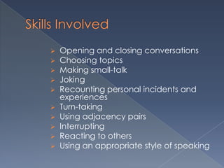    Opening and closing conversations
   Choosing topics
   Making small-talk
   Joking
   Recounting personal incidents and
    experiences
   Turn-taking
   Using adjacency pairs
   Interrupting
   Reacting to others
   Using an appropriate style of speaking
 