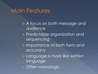  A focus on both message and
  audience
 Predictable organization and
  sequencing
 Importance of both form and
  accuracy
 Language is more like written
  language
 Often monologic
 