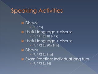    Discuss
       (P. 165)
   Useful language + discuss
       (P. 171 Ex 18 & 19)
   Useful language + discuss
       (P. 172 Ex 20a & b)
   Discuss
       (P. 172 Ex 21a)
   Exam Practice: Individual long turn
       (P. 173 Ex 26)
 